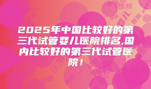 2025年中国比较好的第三代试管婴儿医院排名,国内比较好的第三代试管医院！