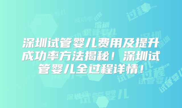 深圳试管婴儿费用及提升成功率方法揭秘!深圳试管婴儿全过程详情!