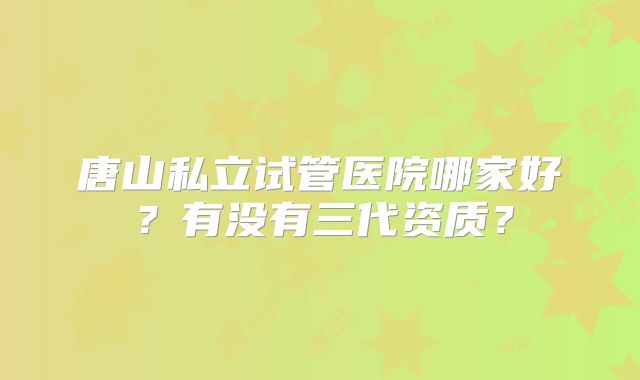 唐山私立试管医院哪家好？有没有三代资质？