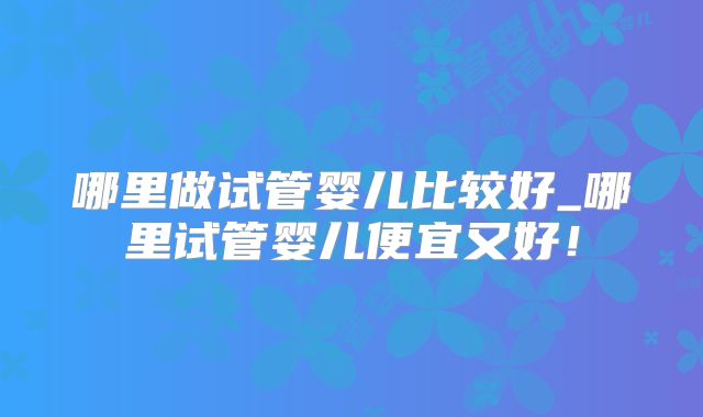 哪里做试管婴儿比较好_哪里试管婴儿便宜又好!