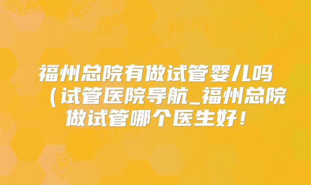 福州总院有做试管婴儿吗(试管医院导航_福州总院做试管哪个医生好!