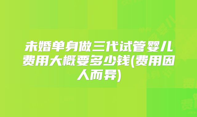 未婚单身做三代试管婴儿费用大概要多少钱(费用因人而异)
