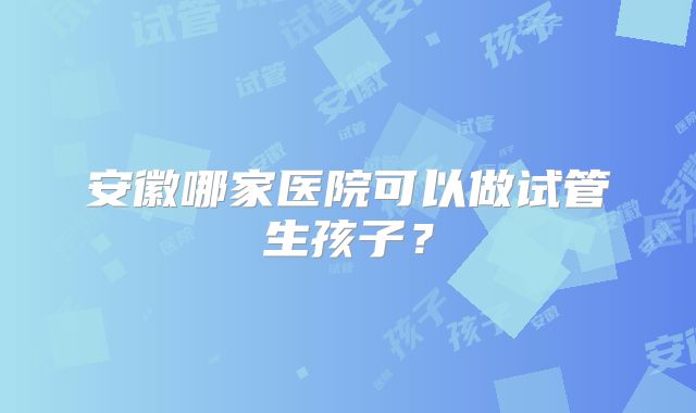 安徽哪家医院可以做试管生孩子？