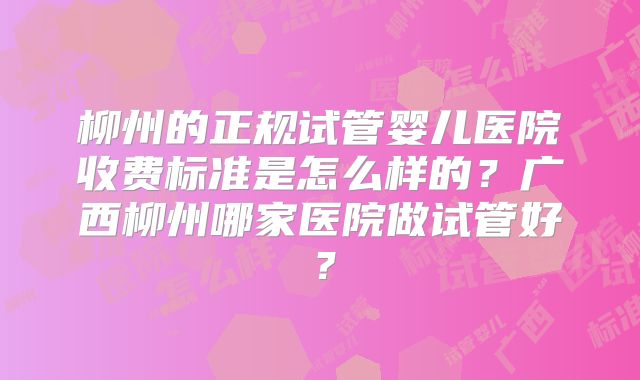 柳州的正规试管婴儿医院收费标准是怎么样的？广西柳州哪家医院做试管好？