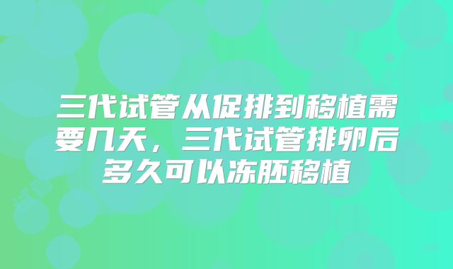 三代试管从促排到移植需要几天,三代试管排卵后多久可以冻胚移植