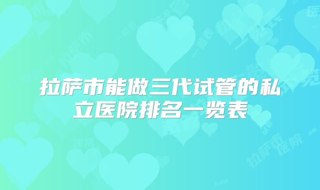 拉萨市能做三代试管的私立医院排名一览表