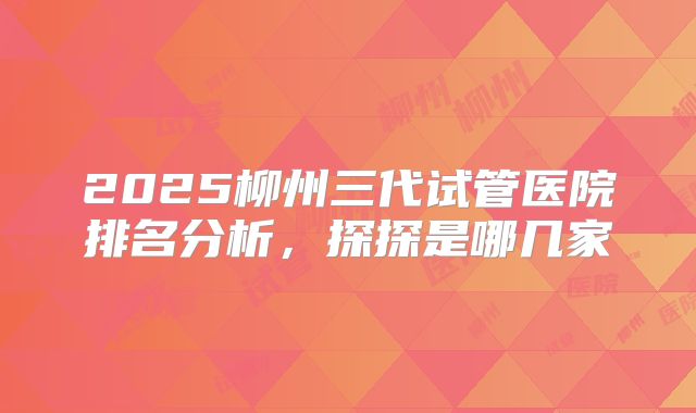 2025柳州三代试管医院排名分析,探探是哪几家