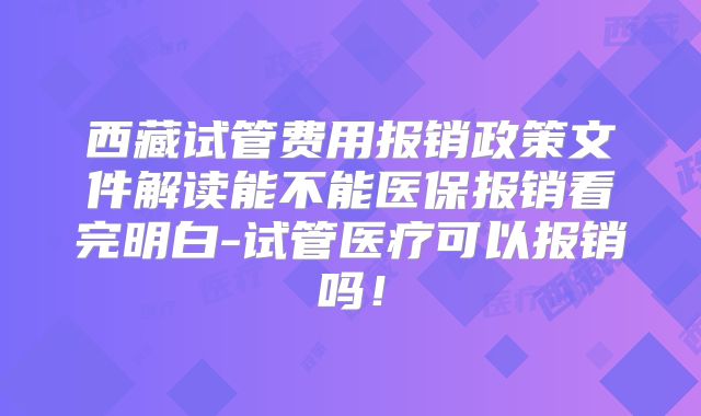 西藏试管费用报销政策文件解读能不能医保报销看完明白-试管医疗可以报销吗!