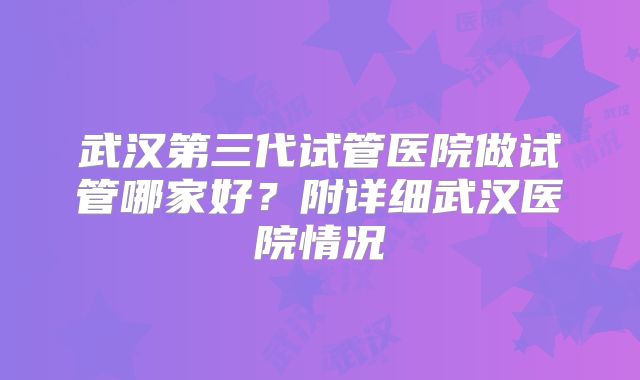 武汉第三代试管医院做试管哪家好？附详细武汉医院情况