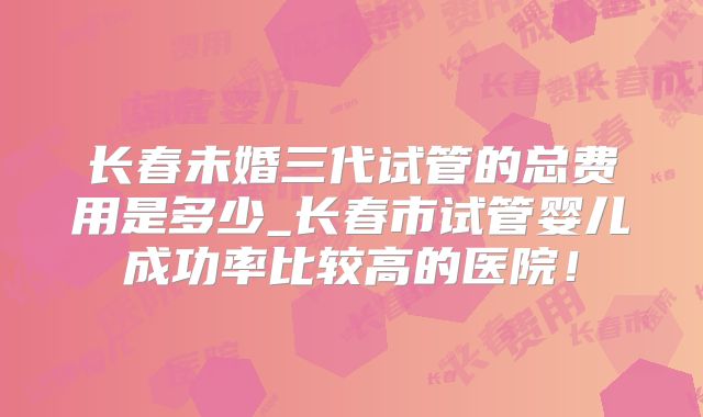 长春未婚三代试管的总费用是多少_长春市试管婴儿成功率比较高的医院！