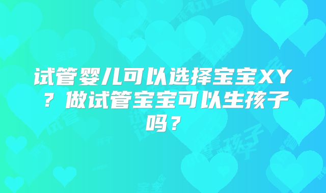 试管婴儿可以选择宝宝XY?做试管宝宝可以生孩子吗?