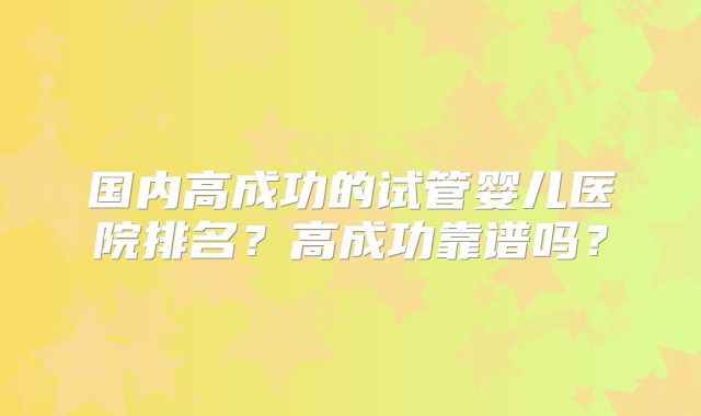 国内高成功的试管婴儿医院排名？高成功靠谱吗？