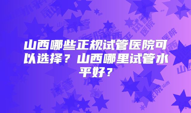 山西哪些正规试管医院可以选择？山西哪里试管水平好？