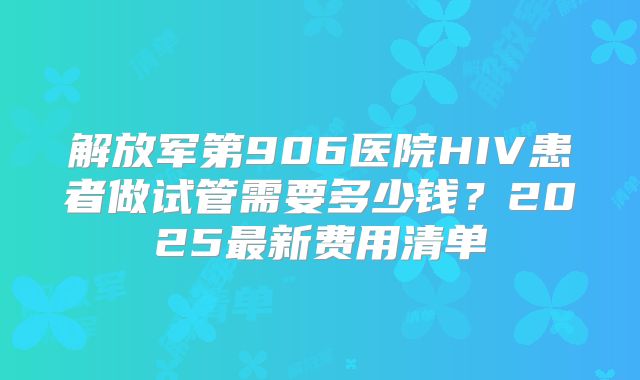 解放军第906医院HIV患者做试管需要多少钱?2025最新费用清单