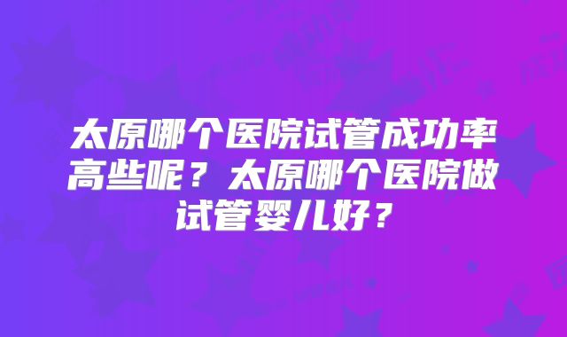 太原哪个医院试管成功率高些呢?太原哪个医院做试管婴儿好?
