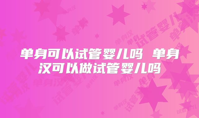 单身可以试管婴儿吗 单身汉可以做试管婴儿吗