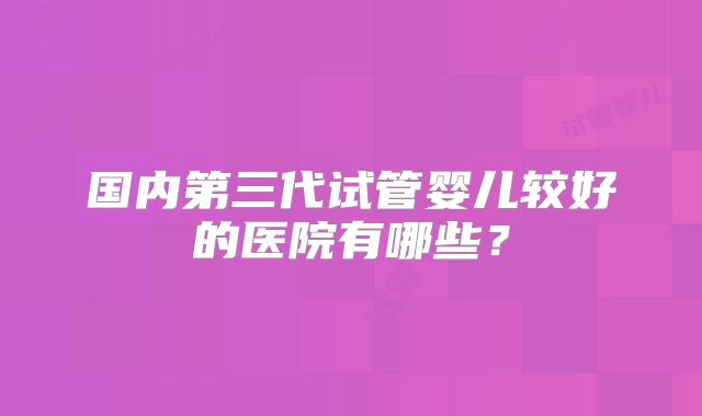 国内第三代试管婴儿较好的医院有哪些?