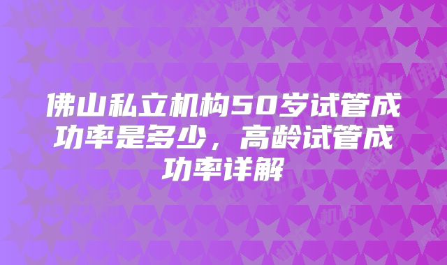 佛山私立机构50岁试管成功率是多少,高龄试管成功率详解