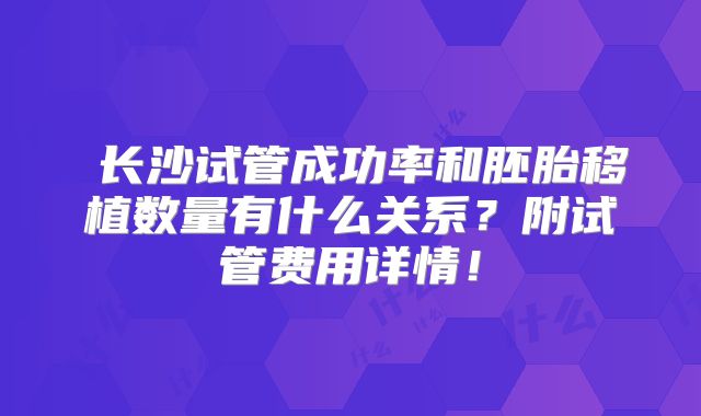 长沙试管成功率和胚胎移植数量有什么关系?附试管费用详情!
