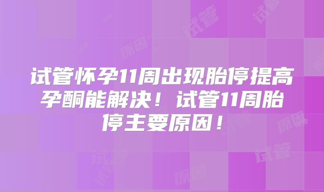 试管怀孕11周出现胎停提高孕酮能解决！试管11周胎停主要原因！