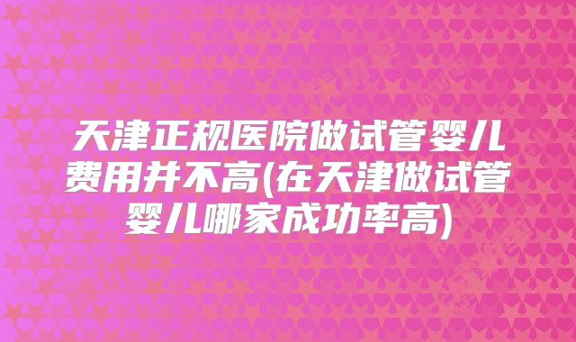 天津正规医院做试管婴儿费用并不高(在天津做试管婴儿哪家成功率高)