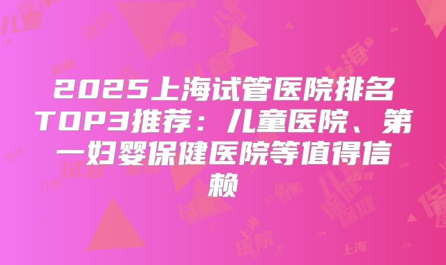 2025上海试管医院排名TOP3推荐:儿童医院、第一妇婴保健医院等值得信赖