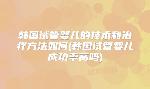 韩国试管婴儿的技术和治疗方法如何(韩国试管婴儿成功率高吗)