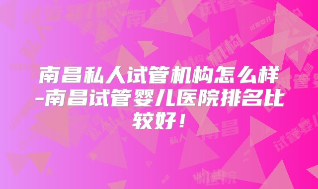 南昌私人试管机构怎么样-南昌试管婴儿医院排名比较好!