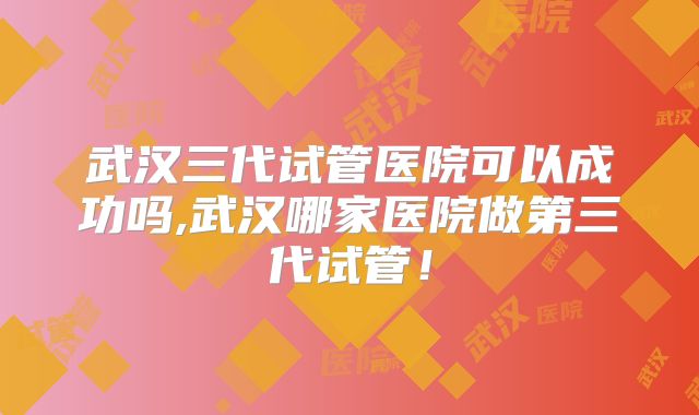 武汉三代试管医院可以成功吗,武汉哪家医院做第三代试管!