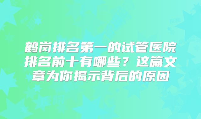 鹤岗排名第一的试管医院排名前十有哪些?这篇文章为你揭示背后的原因