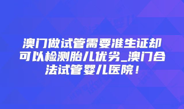 澳门做试管需要准生证却可以检测胎儿优劣_澳门合法试管婴儿医院！
