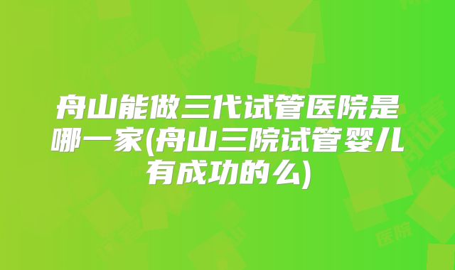 舟山能做三代试管医院是哪一家(舟山三院试管婴儿有成功的么)