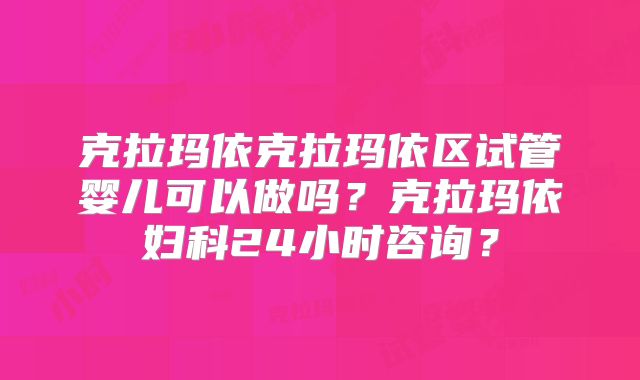 克拉玛依克拉玛依区试管婴儿可以做吗?克拉玛依妇科24小时咨询?