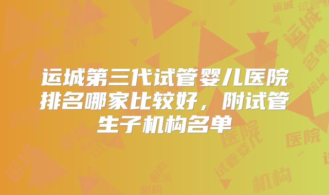 运城第三代试管婴儿医院排名哪家比较好,附试管生子机构名单