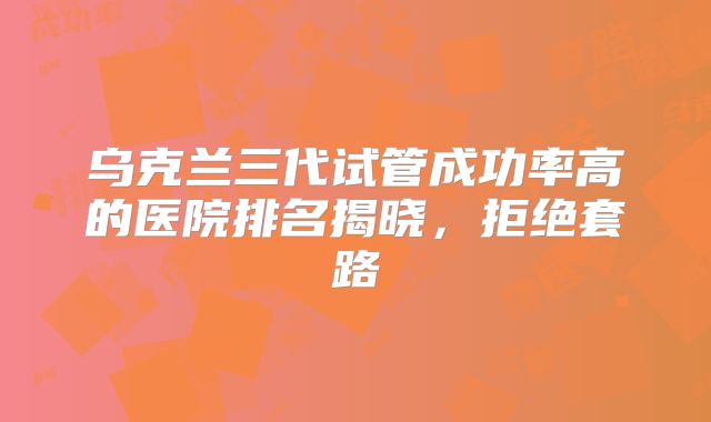 乌克兰三代试管成功率高的医院排名揭晓,拒绝套路