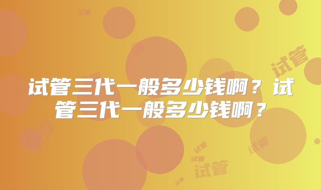 试管三代一般多少钱啊?试管三代一般多少钱啊?
