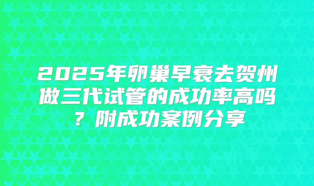 2025年卵巢早衰去贺州做三代试管的成功率高吗？附成功案例分享