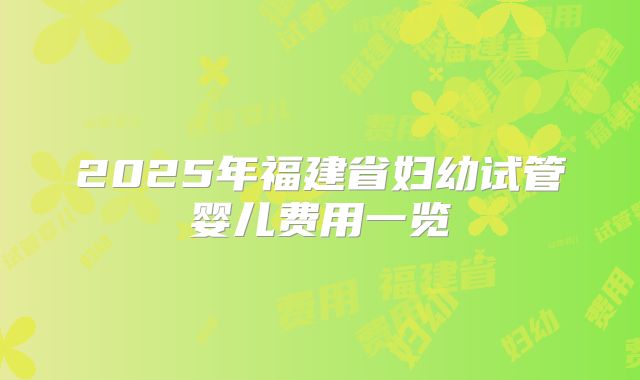 2025年福建省妇幼试管婴儿费用一览