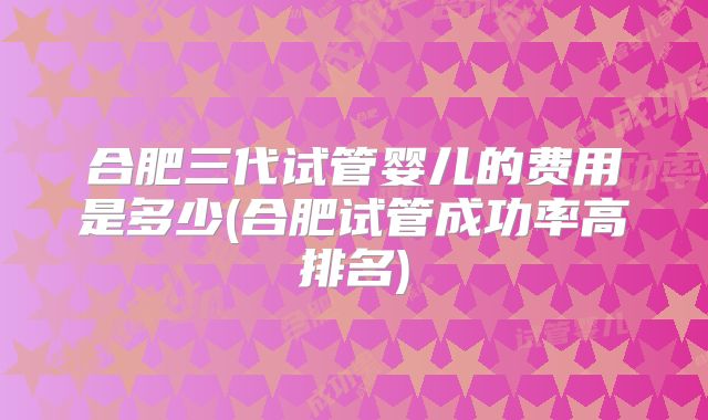 合肥三代试管婴儿的费用是多少(合肥试管成功率高排名)