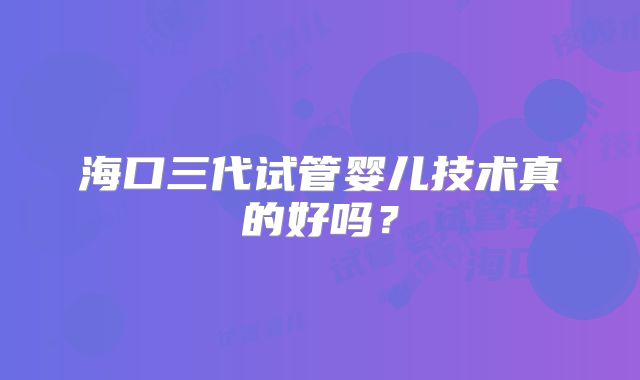 海口三代试管婴儿技术真的好吗?