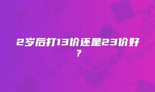 2岁后打13价还是23价好？