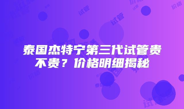 泰国杰特宁第三代试管贵不贵?价格明细揭秘