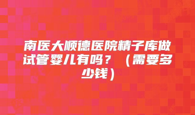 南医大顺德医院精子库做试管婴儿有吗？（需要多少钱）