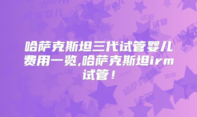 哈萨克斯坦三代试管婴儿费用一览,哈萨克斯坦irm试管！