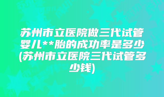 苏州市立医院做三代试管婴儿**胎的成功率是多少(苏州市立医院三代试管多少钱)