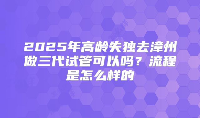 2025年高龄失独去漳州做三代试管可以吗？流程是怎么样的