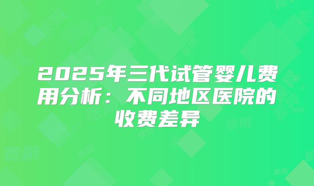 2025年三代试管婴儿费用分析：不同地区医院的收费差异