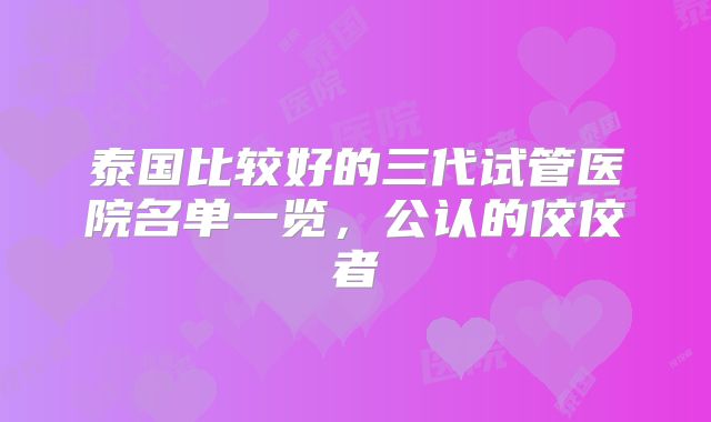 泰国比较好的三代试管医院名单一览，公认的佼佼者