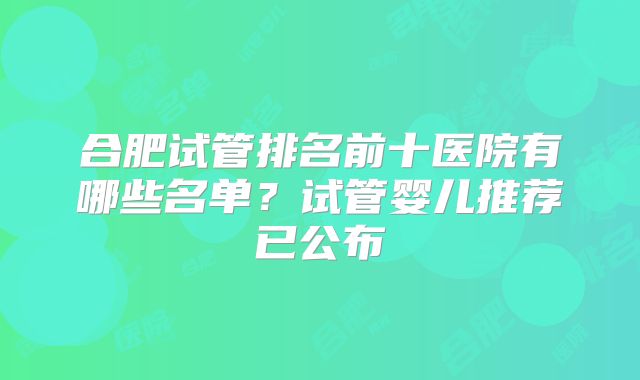 合肥试管排名前十医院有哪些名单？试管婴儿推荐已公布