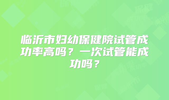 临沂市妇幼保健院试管成功率高吗?一次试管能成功吗?